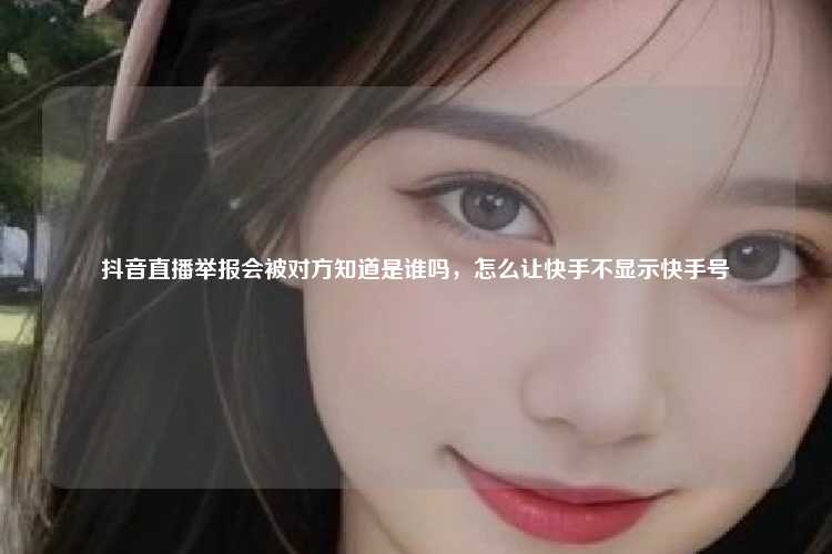抖音直播举报会被对方知道是谁吗,怎么让快手不显示快手号