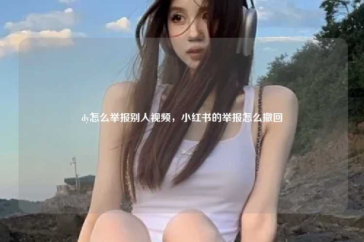 dy怎么举报别人视频,小红书的举报怎么撤回