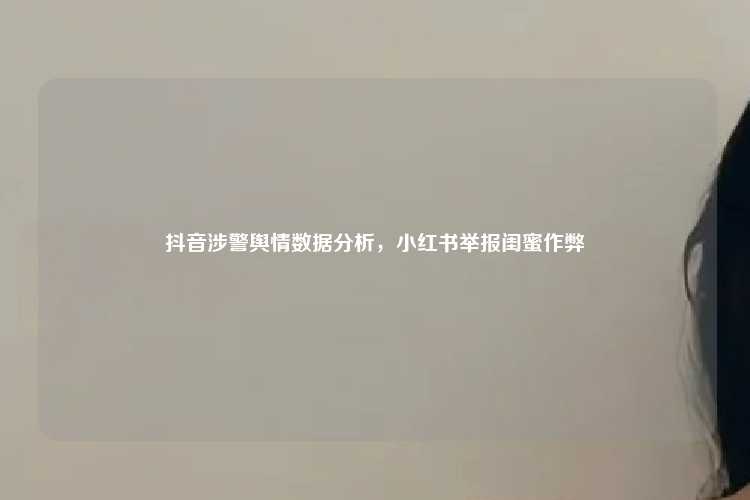 抖音涉警舆情数据分析,小红书举报闺蜜作弊
