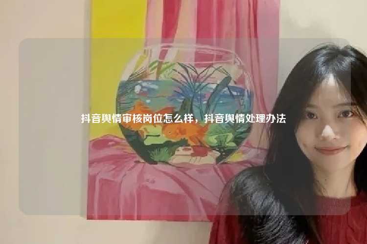 抖音舆情审核岗位怎么样,抖音舆情处理办法