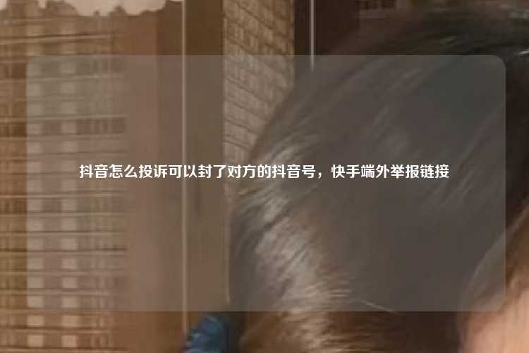 抖音怎么投诉可以封了对方的抖音号,快手端外举报链接
