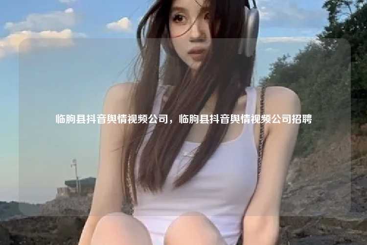 临朐县抖音舆情视频公司,临朐县抖音舆情视频公司招聘