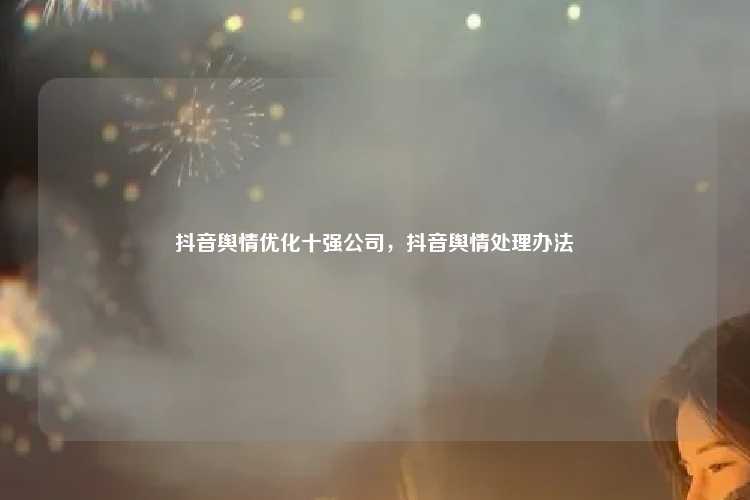 抖音舆情优化十强公司,抖音舆情处理办法