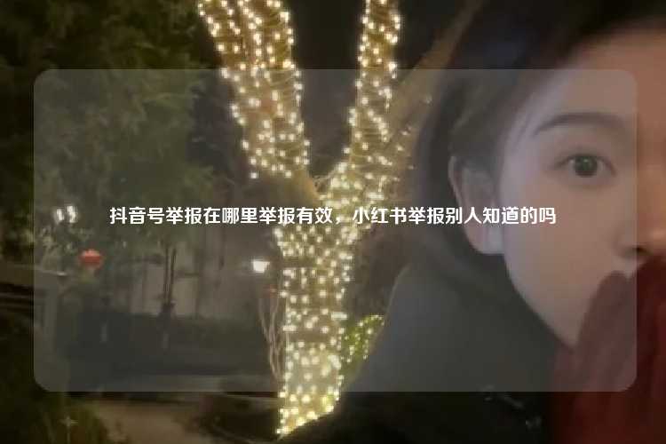 抖音号举报在哪里举报有效,小红书举报别人知道的吗