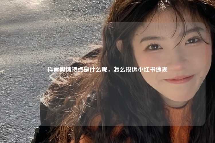 抖音舆情特点是什么呢,怎么投诉小红书违规