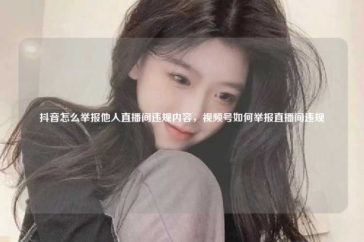 抖音怎么举报他人直播间违规内容,视频号如何举报直播间违规