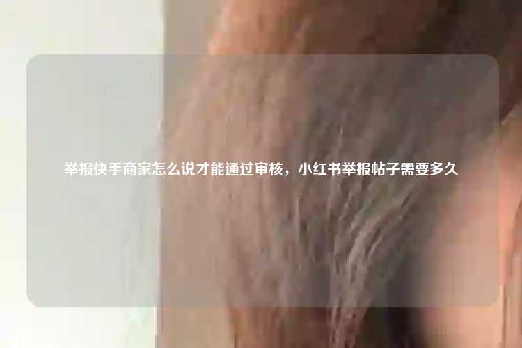 举报快手商家怎么说才能通过审核,小红书举报帖子需要多久