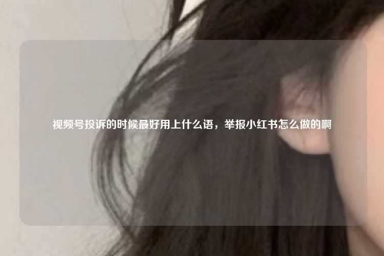 视频号投诉的时候最好用上什么语，举报小红书怎么做的啊