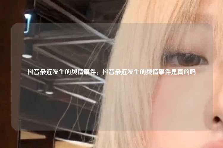 抖音最近发生的舆情事件,抖音最近发生的舆情事件是真的吗