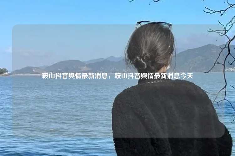 鞍山抖音舆情最新消息,鞍山抖音舆情最新消息今天