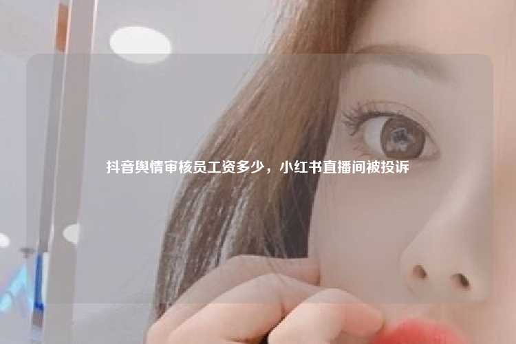 抖音舆情审核员工资多少,小红书直播间被投诉