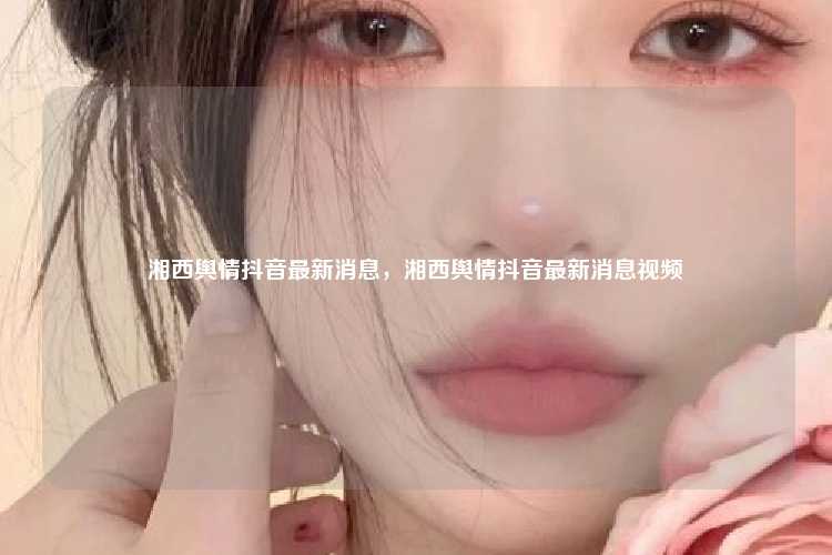 湘西舆情抖音最新消息,湘西舆情抖音最新消息视频