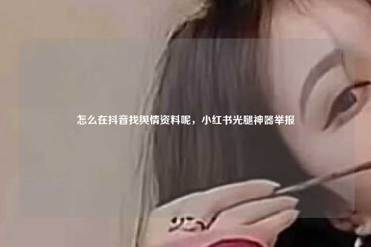 怎么在抖音找舆情资料呢,小红书光腿神器举报