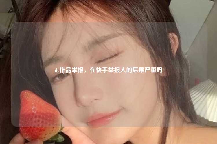 dy作品举报,在快手举报人的后果严重吗