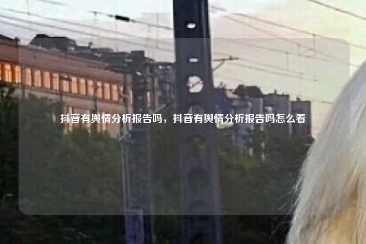 抖音有舆情分析报告吗,抖音有舆情分析报告吗怎么看