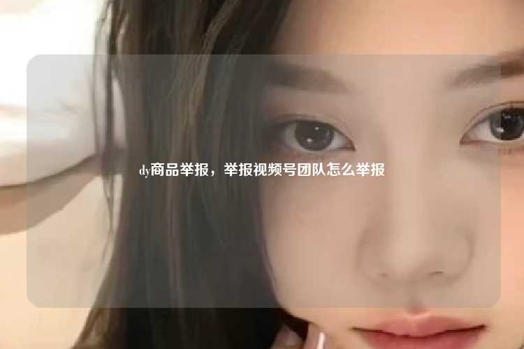 dy商品举报,举报视频号团队怎么举报