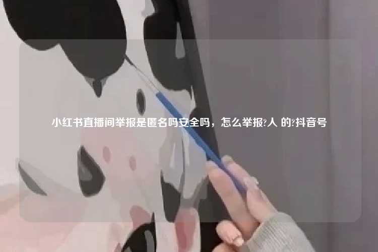 小红书直播间举报是匿名吗安全吗,怎么举报?人 的?抖音号