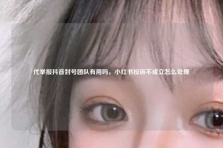代举报抖音封号团队有用吗，小红书投诉不成立怎么处理