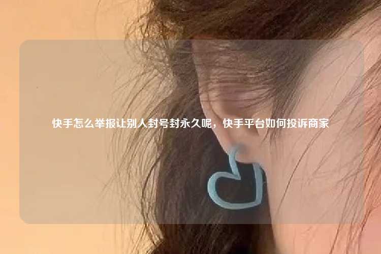 快手怎么举报让别人封号封永久呢,快手平台如何投诉商家