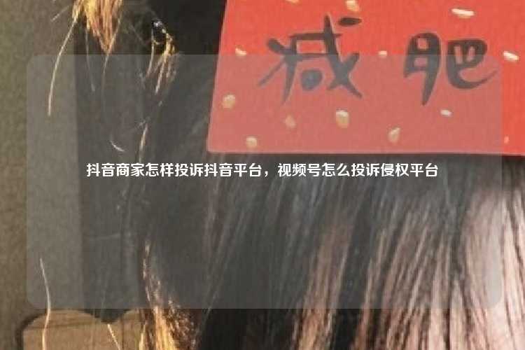 抖音商家怎样投诉抖音平台,视频号怎么投诉侵权平台