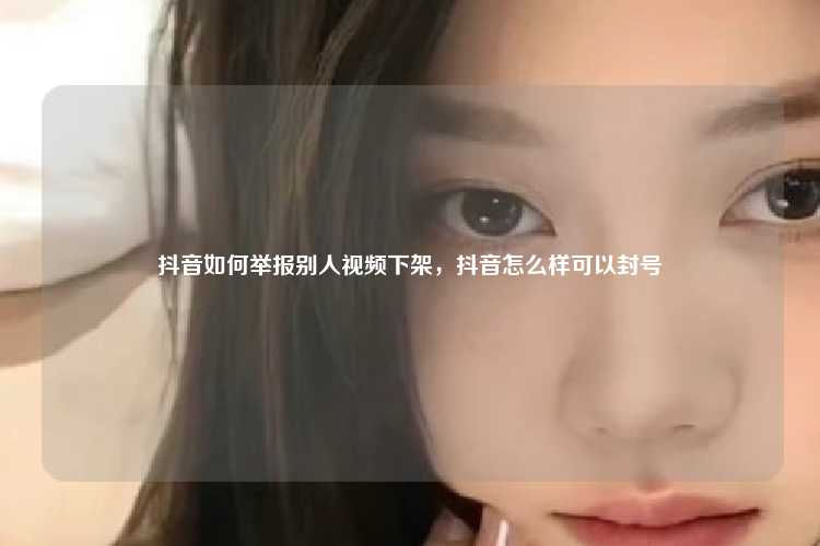抖音如何举报别人视频下架,抖音怎么样可以封号