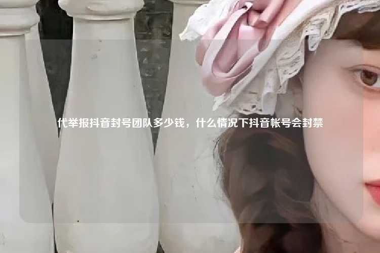 代举报抖音封号团队多少钱,什么情况下抖音帐号会封禁