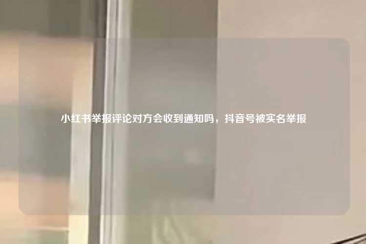 小红书举报评论对方会收到通知吗,抖音号被实名举报