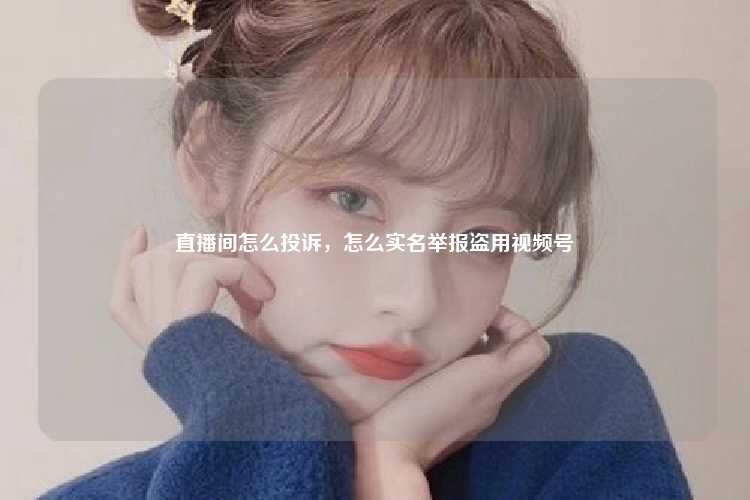 直播间怎么投诉，怎么实名举报盗用视频号