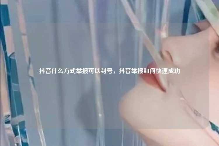 抖音什么方式举报可以封号,抖音举报如何快速成功