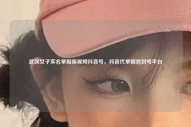 武汉女子实名举报原视频抖音号，抖音代举报包封号平台