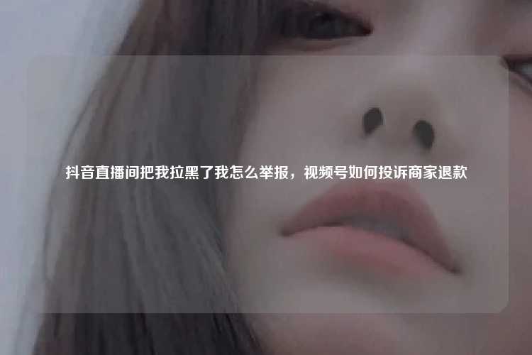 抖音直播间把我拉黑了我怎么举报,视频号如何投诉商家退款
