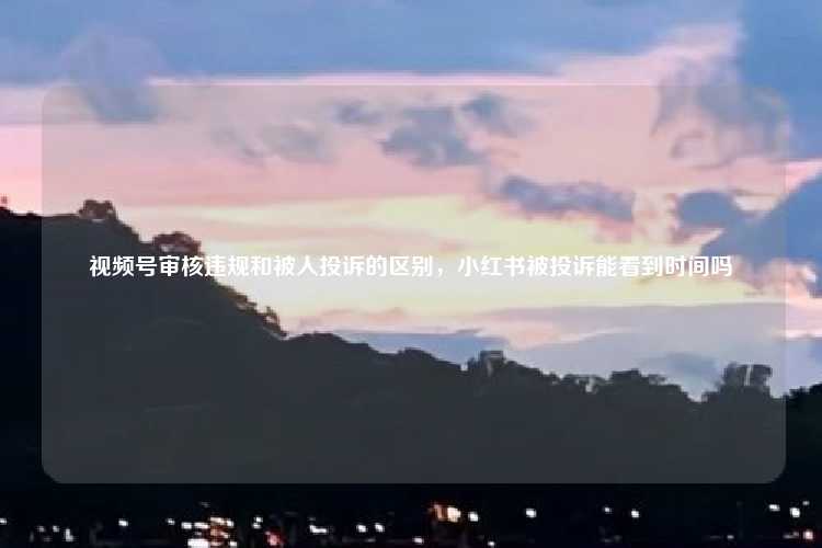视频号审核违规和被人投诉的区别，小红书被投诉能看到时间吗