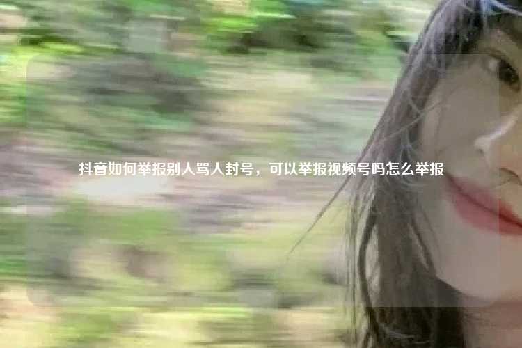 抖音如何举报别人骂人封号,可以举报视频号吗怎么举报