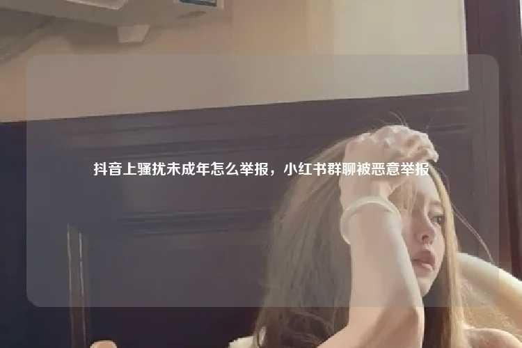 抖音上骚扰未成年怎么举报,小红书群聊被恶意举报