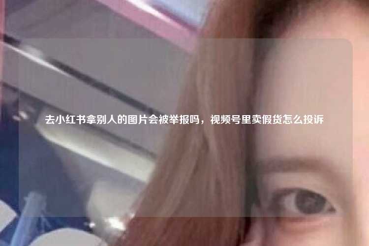 去小红书拿别人的图片会被举报吗，视频号里卖假货怎么投诉