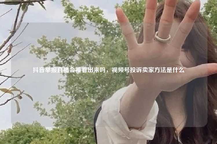 抖音举报直播会被看出来吗,视频号投诉卖家方法是什么