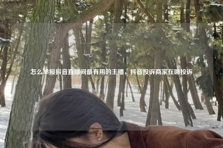 怎么举报抖音直播间最有用的主播,抖音投诉商家在哪投诉