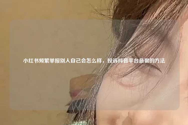 小红书频繁举报别人自己会怎么样,投诉抖音平台最狠的方法