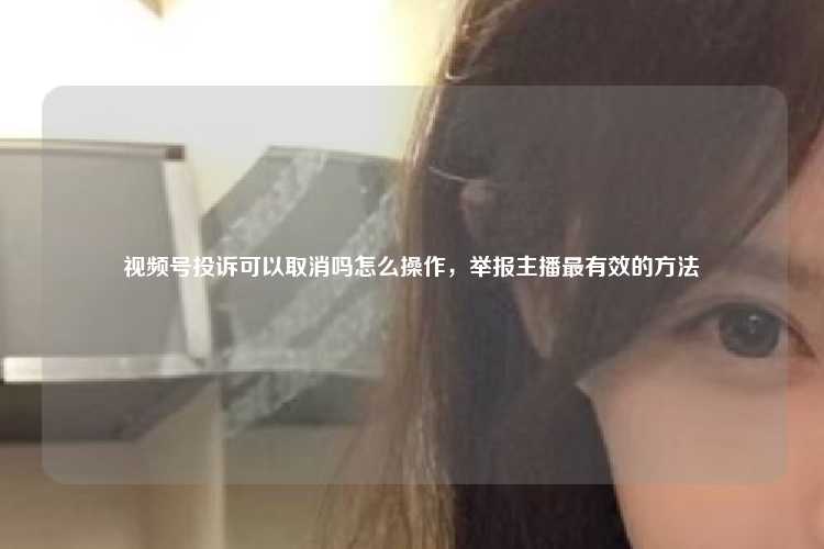 视频号投诉可以取消吗怎么操作，举报主播最有效的方法