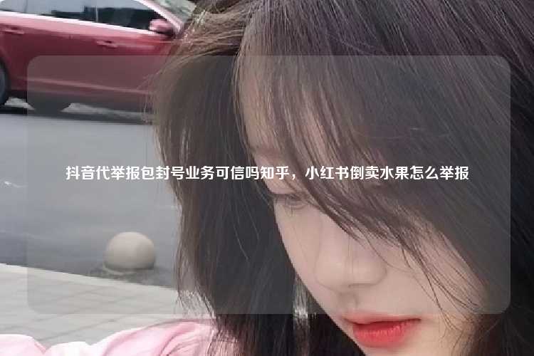 抖音代举报包封号业务可信吗知乎,小红书倒卖水果怎么举报
