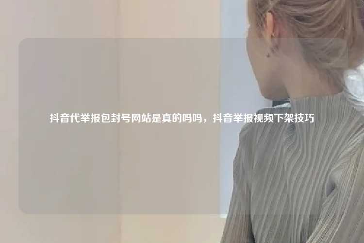 抖音代举报包封号网站是真的吗吗，抖音举报视频下架技巧