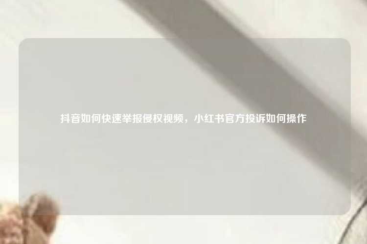抖音如何快速举报侵权视频,小红书官方投诉如何操作