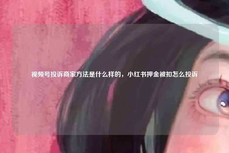 视频号投诉商家方法是什么样的，小红书押金被扣怎么投诉