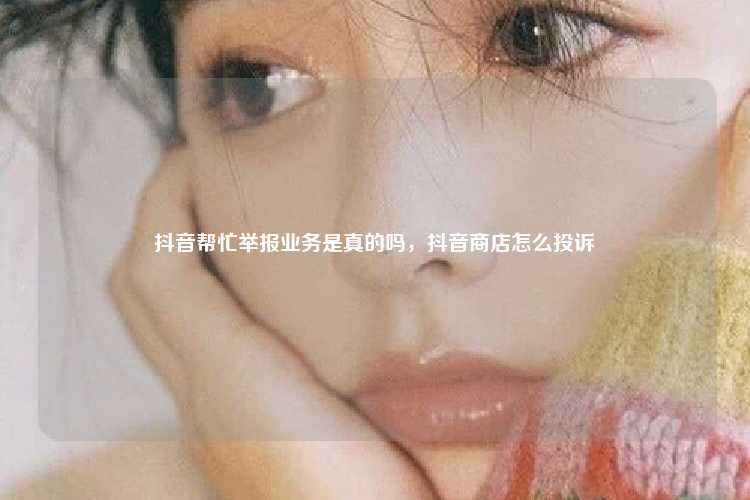 抖音帮忙举报业务是真的吗,抖音商店怎么投诉