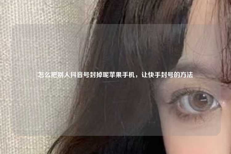 怎么把别人抖音号封掉呢苹果手机,让快手封号的方法