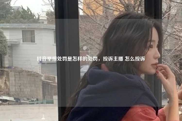 抖音举报处罚是怎样的处罚,投诉主播 怎么投诉