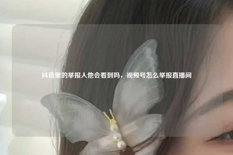 抖音里的举报人他会看到吗,视频号怎么举报直播间