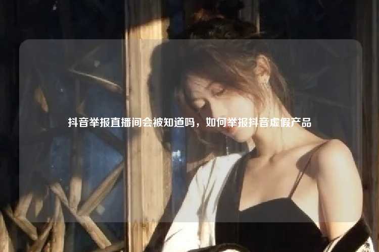 抖音举报直播间会被知道吗，如何举报抖音虚假产品