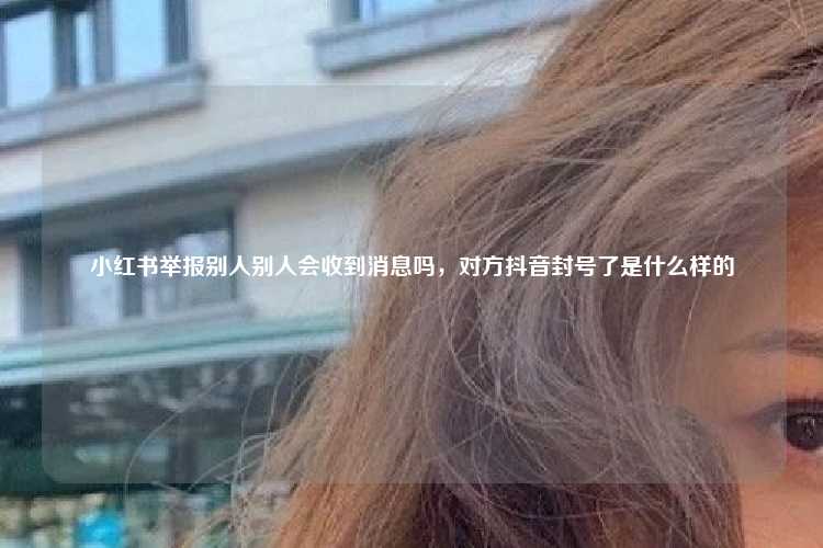 小红书举报别人别人会收到消息吗,对方抖音封号了是什么样的