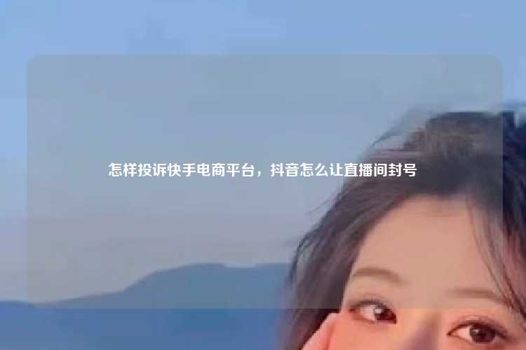 怎样投诉快手电商平台,抖音怎么让直播间封号